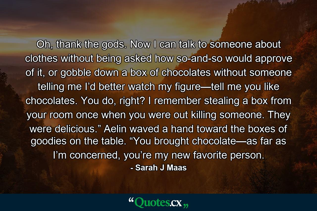 Oh, thank the gods. Now I can talk to someone about clothes without being asked how so-and-so would approve of it, or gobble down a box of chocolates without someone telling me I’d better watch my figure—tell me you like chocolates. You do, right? I remember stealing a box from your room once when you were out killing someone. They were delicious.” Aelin waved a hand toward the boxes of goodies on the table. “You brought chocolate—as far as I’m concerned, you’re my new favorite person. - Quote by Sarah J Maas