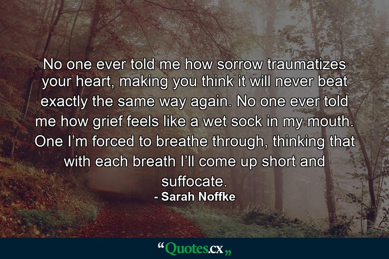 No one ever told me how sorrow traumatizes your heart, making you think it will never beat exactly the same way again. No one ever told me how grief feels like a wet sock in my mouth. One I’m forced to breathe through, thinking that with each breath I’ll come up short and suffocate. - Quote by Sarah Noffke