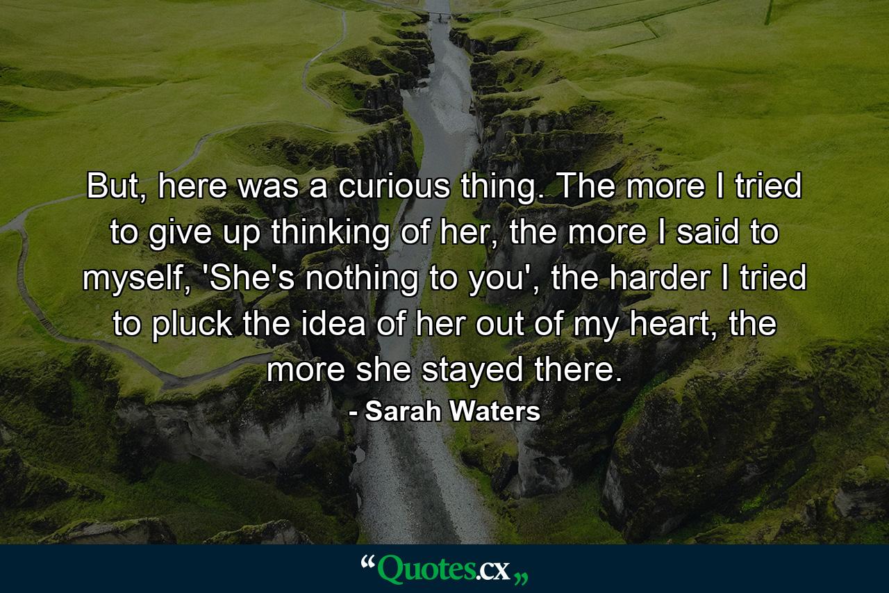 But, here was a curious thing. The more I tried to give up thinking of her, the more I said to myself, 'She's nothing to you', the harder I tried to pluck the idea of her out of my heart, the more she stayed there. - Quote by Sarah Waters