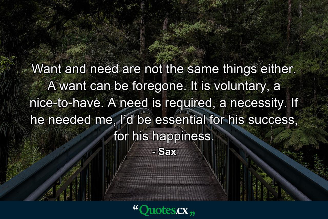 Want and need are not the same things either. A want can be foregone. It is voluntary, a nice-to-have. A need is required, a necessity. If he needed me, I’d be essential for his success, for his happiness. - Quote by Sax