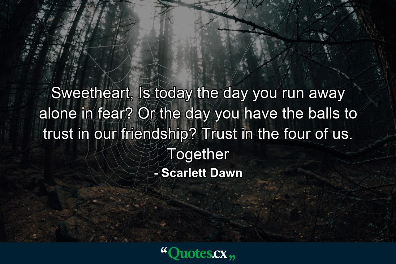 Sweetheart, Is today the day you run away alone in fear? Or the day you have the balls to trust in our friendship? Trust in the four of us. Together - Quote by Scarlett Dawn