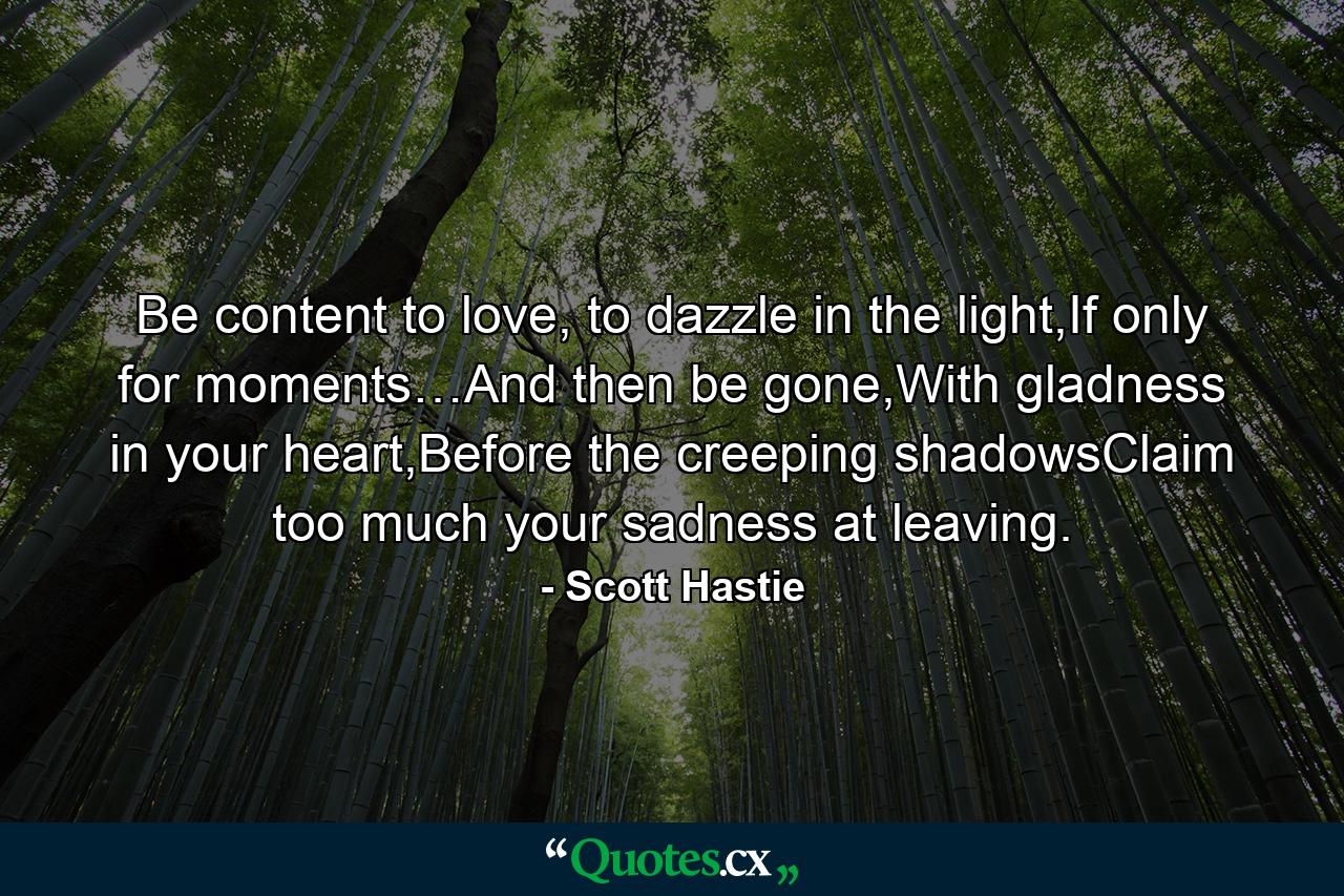 Be content to love, to dazzle in the light,If only for moments…And then be gone,With gladness in your heart,Before the creeping shadowsClaim too much your sadness at leaving. - Quote by Scott Hastie