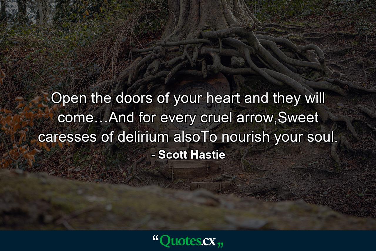 Open the doors of your heart and they will come…And for every cruel arrow,Sweet caresses of delirium alsoTo nourish your soul. - Quote by Scott Hastie