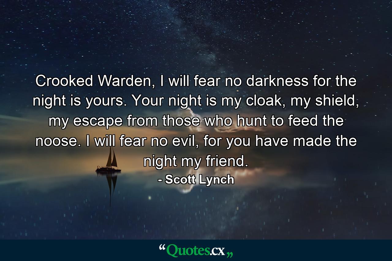 Crooked Warden, I will fear no darkness for the night is yours. Your night is my cloak, my shield, my escape from those who hunt to feed the noose. I will fear no evil, for you have made the night my friend. - Quote by Scott Lynch