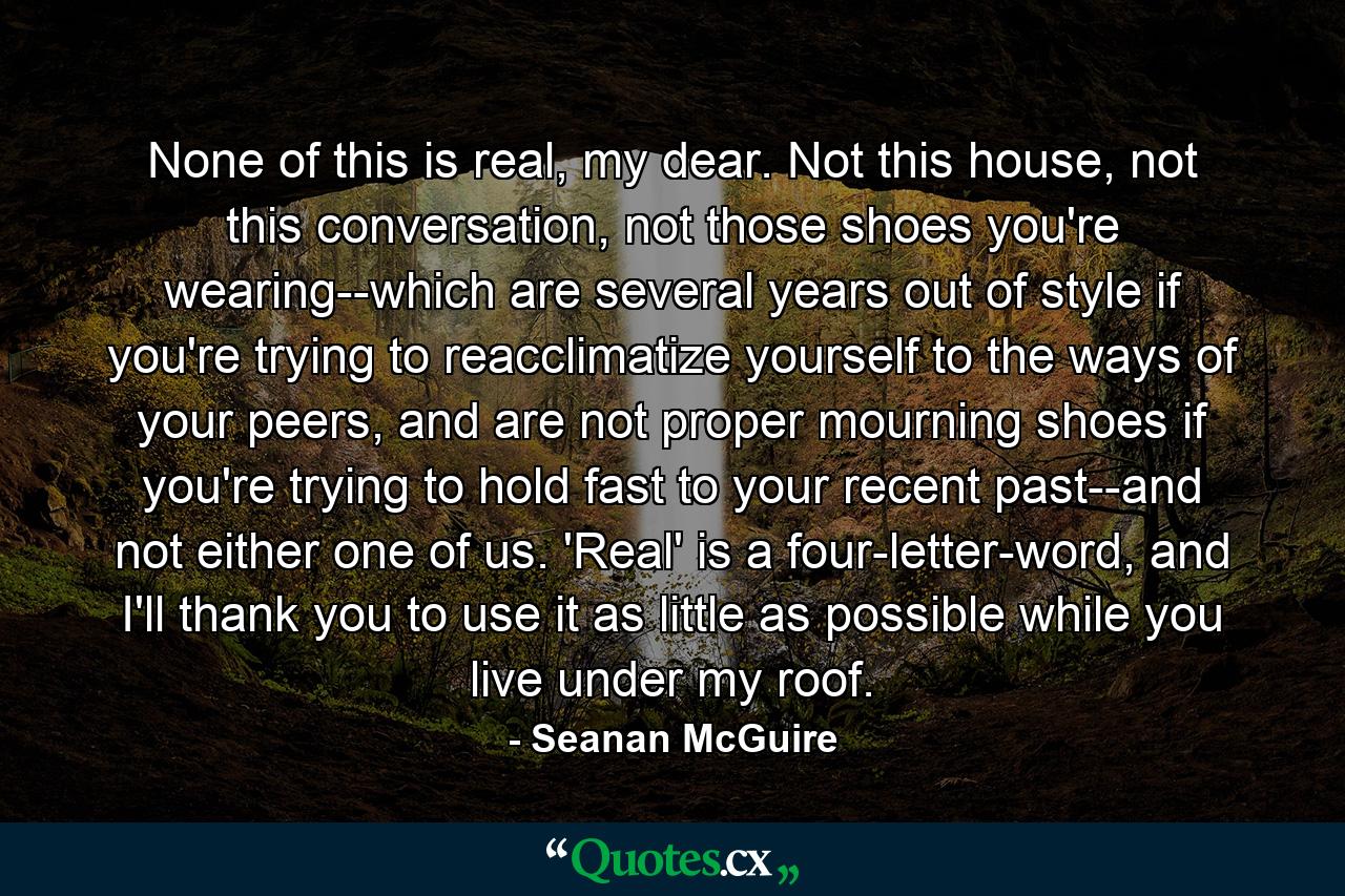 None of this is real, my dear. Not this house, not this conversation, not those shoes you're wearing--which are several years out of style if you're trying to reacclimatize yourself to the ways of your peers, and are not proper mourning shoes if you're trying to hold fast to your recent past--and not either one of us. 'Real' is a four-letter-word, and I'll thank you to use it as little as possible while you live under my roof. - Quote by Seanan McGuire