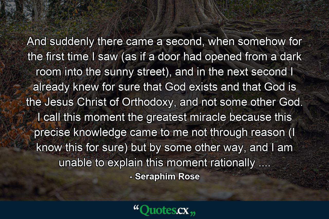 And suddenly there came a second, when somehow for the first time I saw (as if a door had opened from a dark room into the sunny street), and in the next second I already knew for sure that God exists and that God is the Jesus Christ of Orthodoxy, and not some other God. I call this moment the greatest miracle because this precise knowledge came to me not through reason (I know this for sure) but by some other way, and I am unable to explain this moment rationally .... - Quote by Seraphim Rose