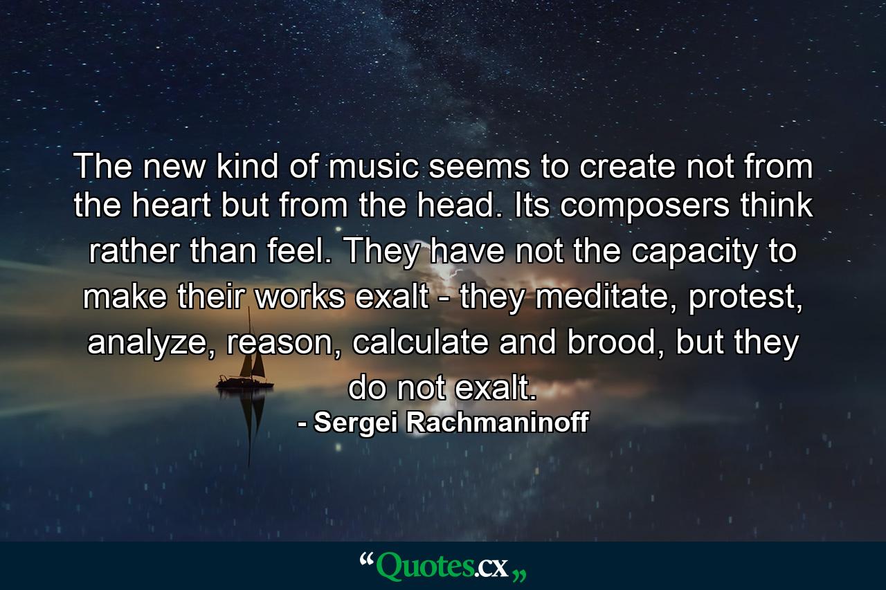 The new kind of music seems to create not from the heart but from the head. Its composers think rather than feel. They have not the capacity to make their works exalt - they meditate, protest, analyze, reason, calculate and brood, but they do not exalt. - Quote by Sergei Rachmaninoff