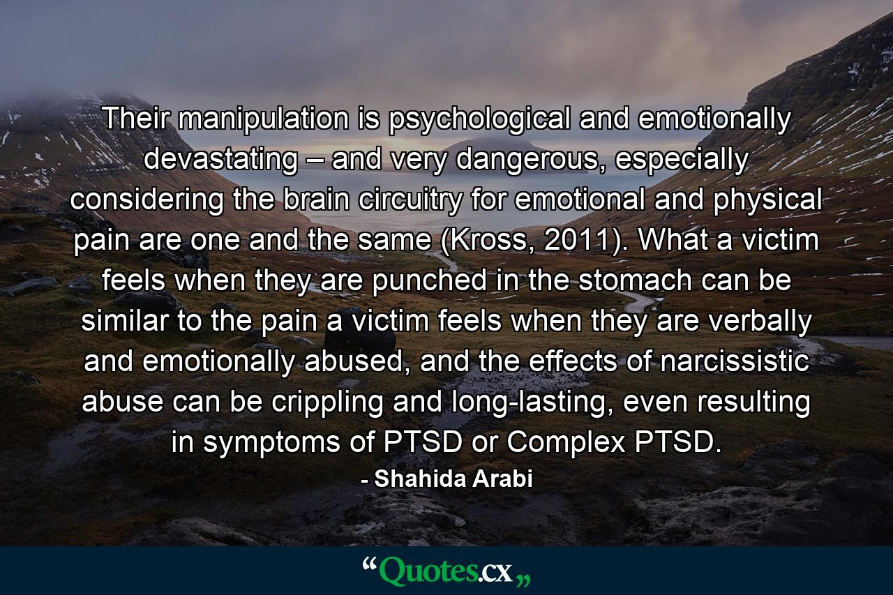 Their manipulation is psychological and emotionally devastating – and very dangerous, especially considering the brain circuitry for emotional and physical pain are one and the same (Kross, 2011). What a victim feels when they are punched in the stomach can be similar to the pain a victim feels when they are verbally and emotionally abused, and the effects of narcissistic abuse can be crippling and long-lasting, even resulting in symptoms of PTSD or Complex PTSD. - Quote by Shahida Arabi