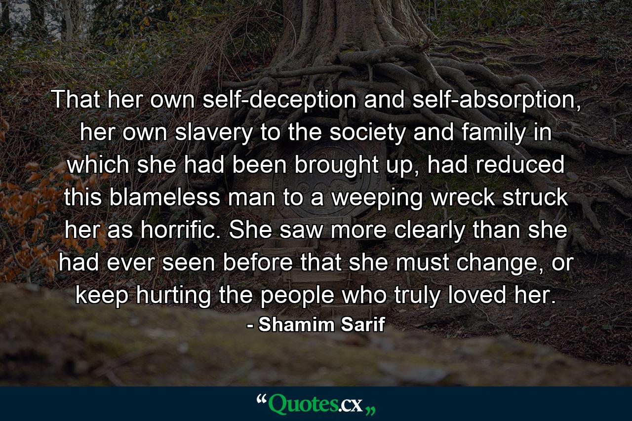 That her own self-deception and self-absorption, her own slavery to the society and family in which she had been brought up, had reduced this blameless man to a weeping wreck struck her as horrific. She saw more clearly than she had ever seen before that she must change, or keep hurting the people who truly loved her. - Quote by Shamim Sarif