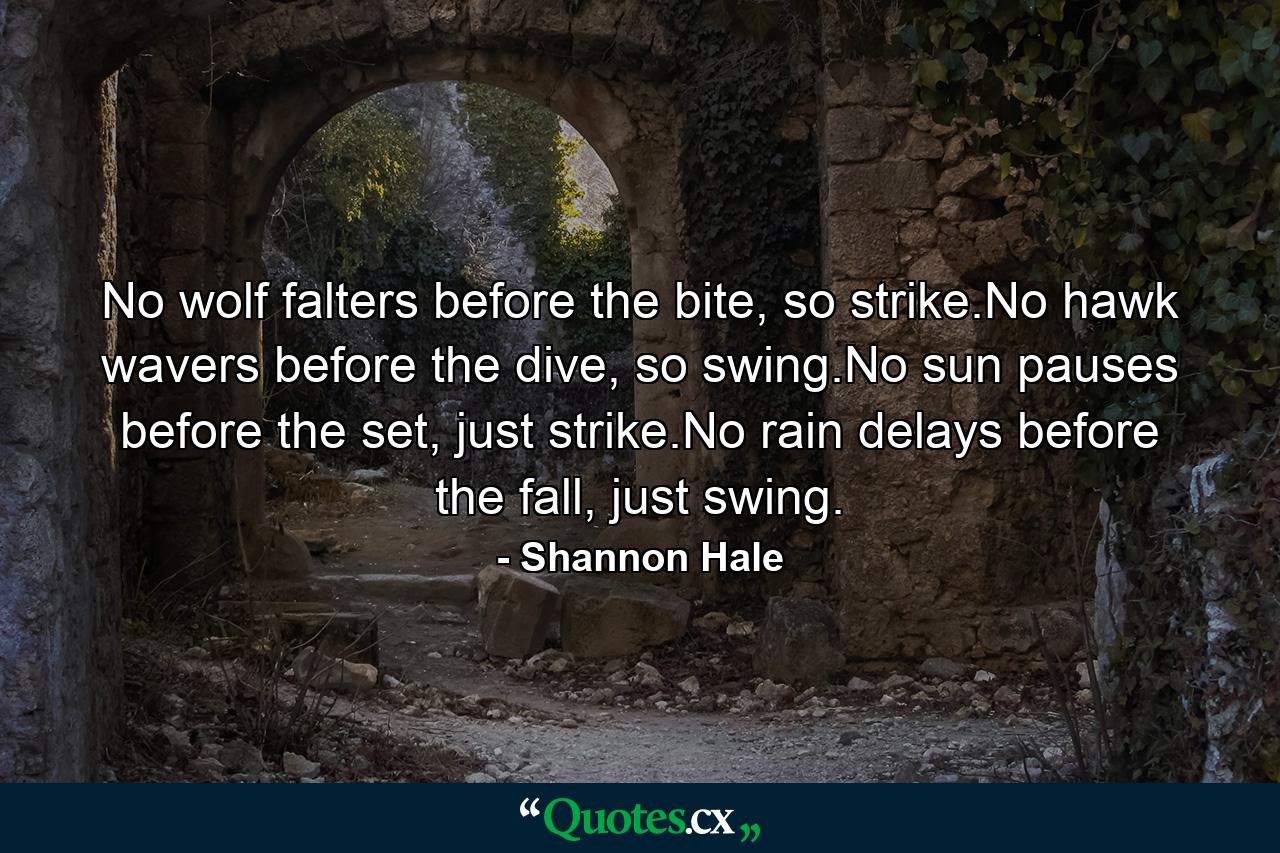 No wolf falters before the bite, so strike.No hawk wavers before the dive, so swing.No sun pauses before the set, just strike.No rain delays before the fall, just swing. - Quote by Shannon Hale