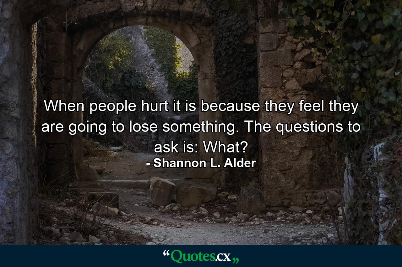 When people hurt it is because they feel they are going to lose something. The questions to ask is: What? - Quote by Shannon L. Alder