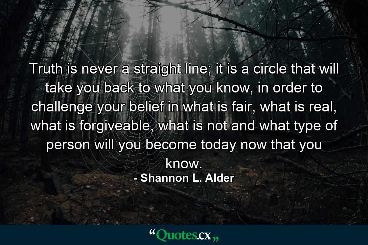 Truth is never a straight line; it is a circle that will take you back to what you know, in order to challenge your belief in what is fair, what is real, what is forgiveable, what is not and what type of person will you become today now that you know. - Quote by Shannon L. Alder