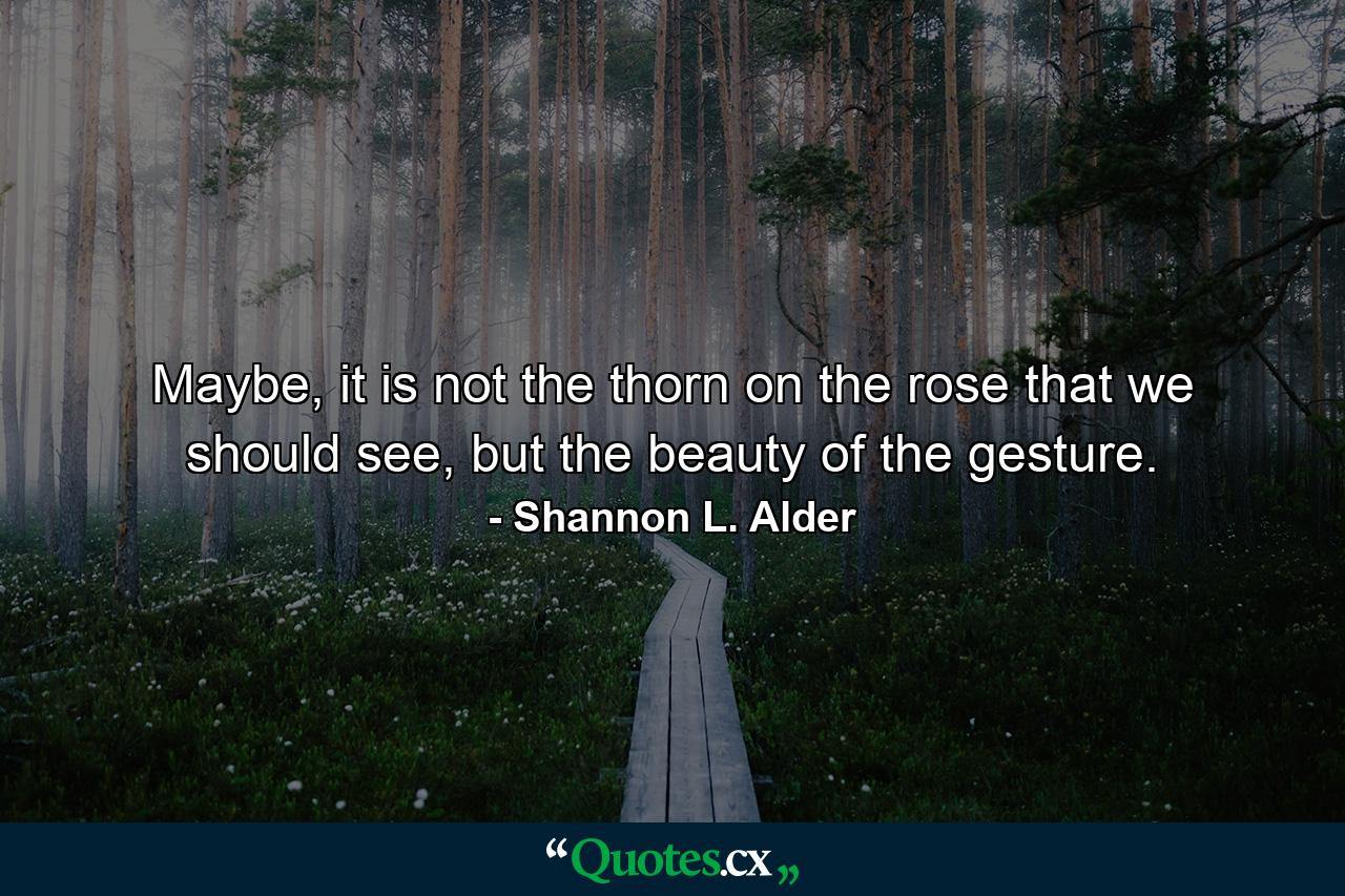 Maybe, it is not the thorn on the rose that we should see, but the beauty of the gesture. - Quote by Shannon L. Alder