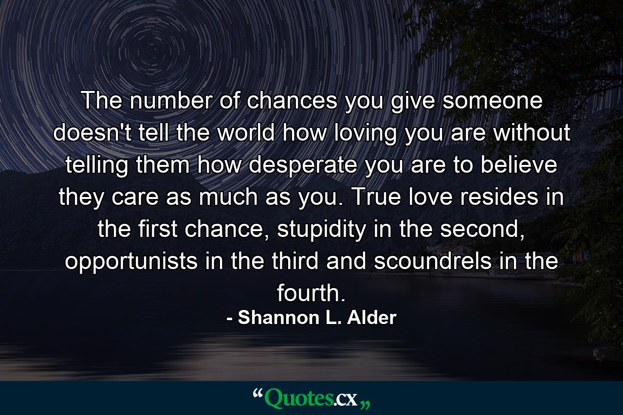 The number of chances you give someone doesn't tell the world how loving you are without telling them how desperate you are to believe they care as much as you. True love resides in the first chance, stupidity in the second, opportunists in the third and scoundrels in the fourth. - Quote by Shannon L. Alder