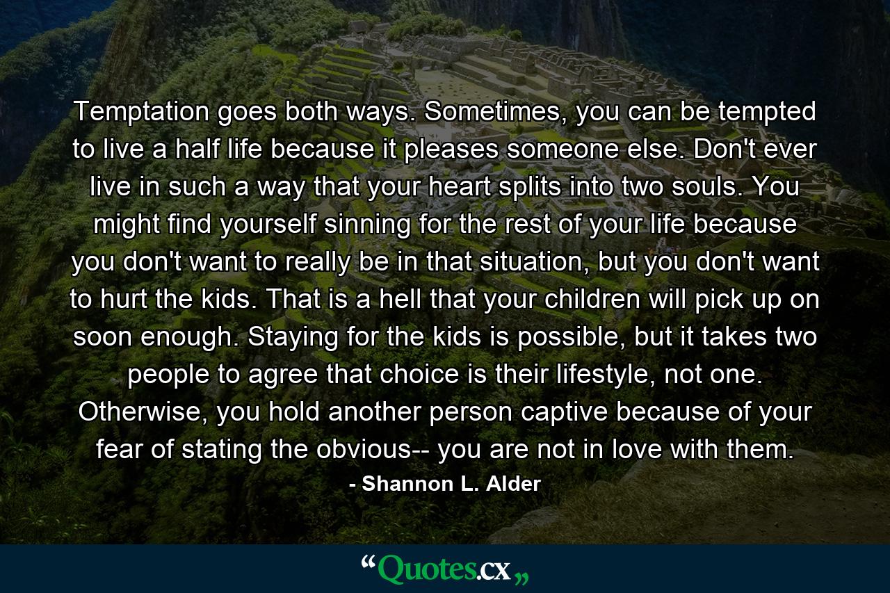 Temptation goes both ways. Sometimes, you can be tempted to live a half life because it pleases someone else. Don't ever live in such a way that your heart splits into two souls. You might find yourself sinning for the rest of your life because you don't want to really be in that situation, but you don't want to hurt the kids. That is a hell that your children will pick up on soon enough. Staying for the kids is possible, but it takes two people to agree that choice is their lifestyle, not one. Otherwise, you hold another person captive because of your fear of stating the obvious-- you are not in love with them. - Quote by Shannon L. Alder