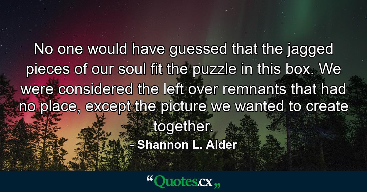 No one would have guessed that the jagged pieces of our soul fit the puzzle in this box. We were considered the left over remnants that had no place, except the picture we wanted to create together. - Quote by Shannon L. Alder