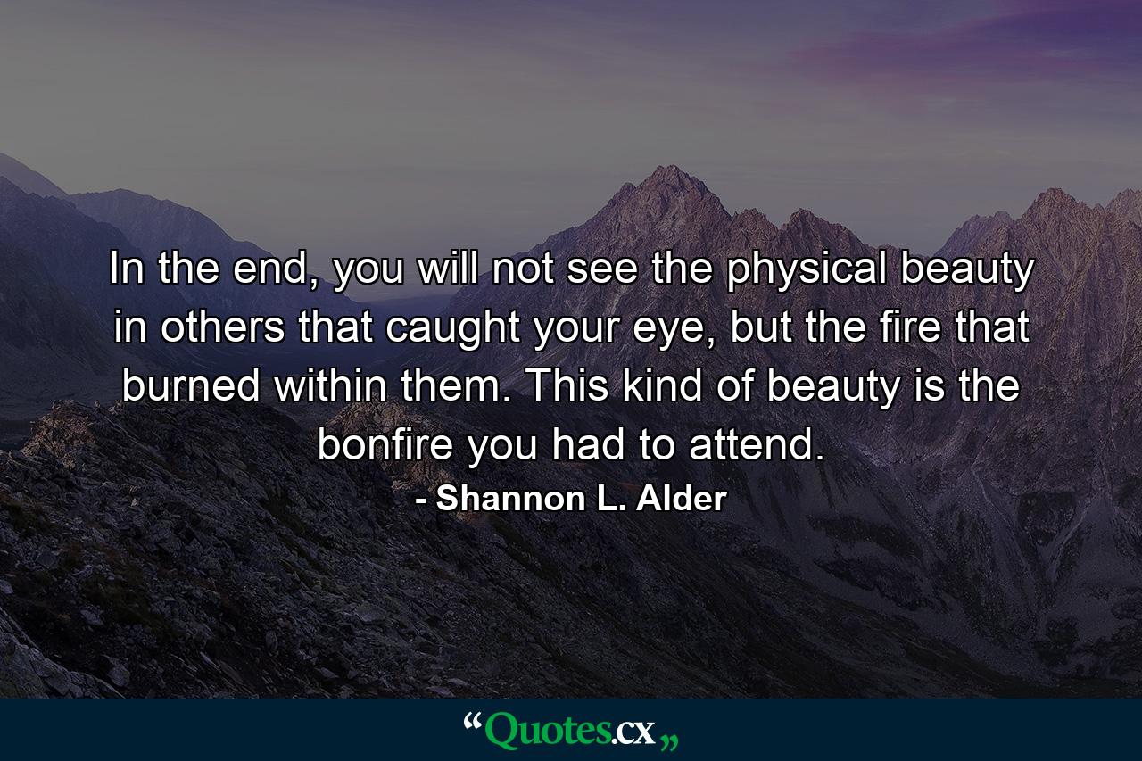 In the end, you will not see the physical beauty in others that caught your eye, but the fire that burned within them. This kind of beauty is the bonfire you had to attend. - Quote by Shannon L. Alder