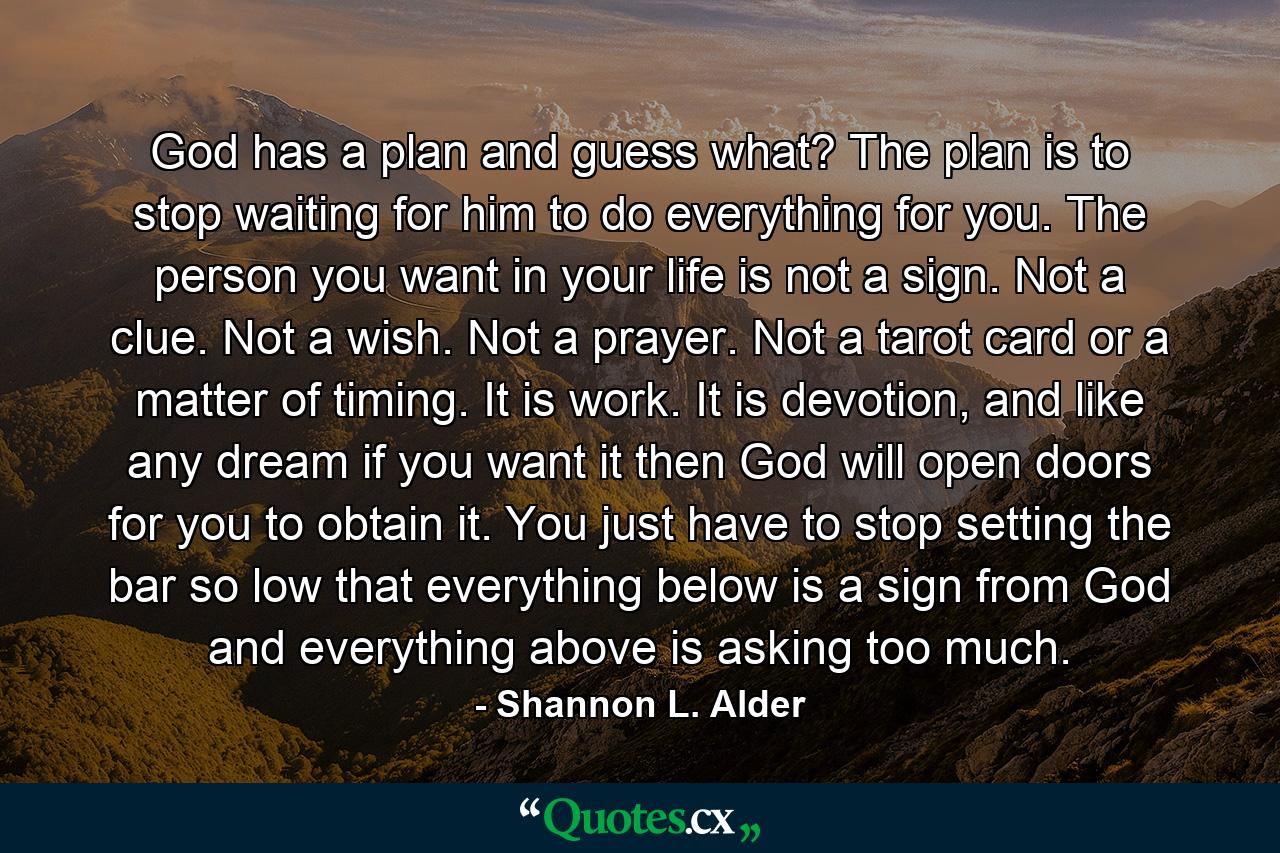 God has a plan and guess what? The plan is to stop waiting for him to do everything for you. The person you want in your life is not a sign. Not a clue. Not a wish. Not a prayer. Not a tarot card or a matter of timing. It is work. It is devotion, and like any dream if you want it then God will open doors for you to obtain it. You just have to stop setting the bar so low that everything below is a sign from God and everything above is asking too much. - Quote by Shannon L. Alder