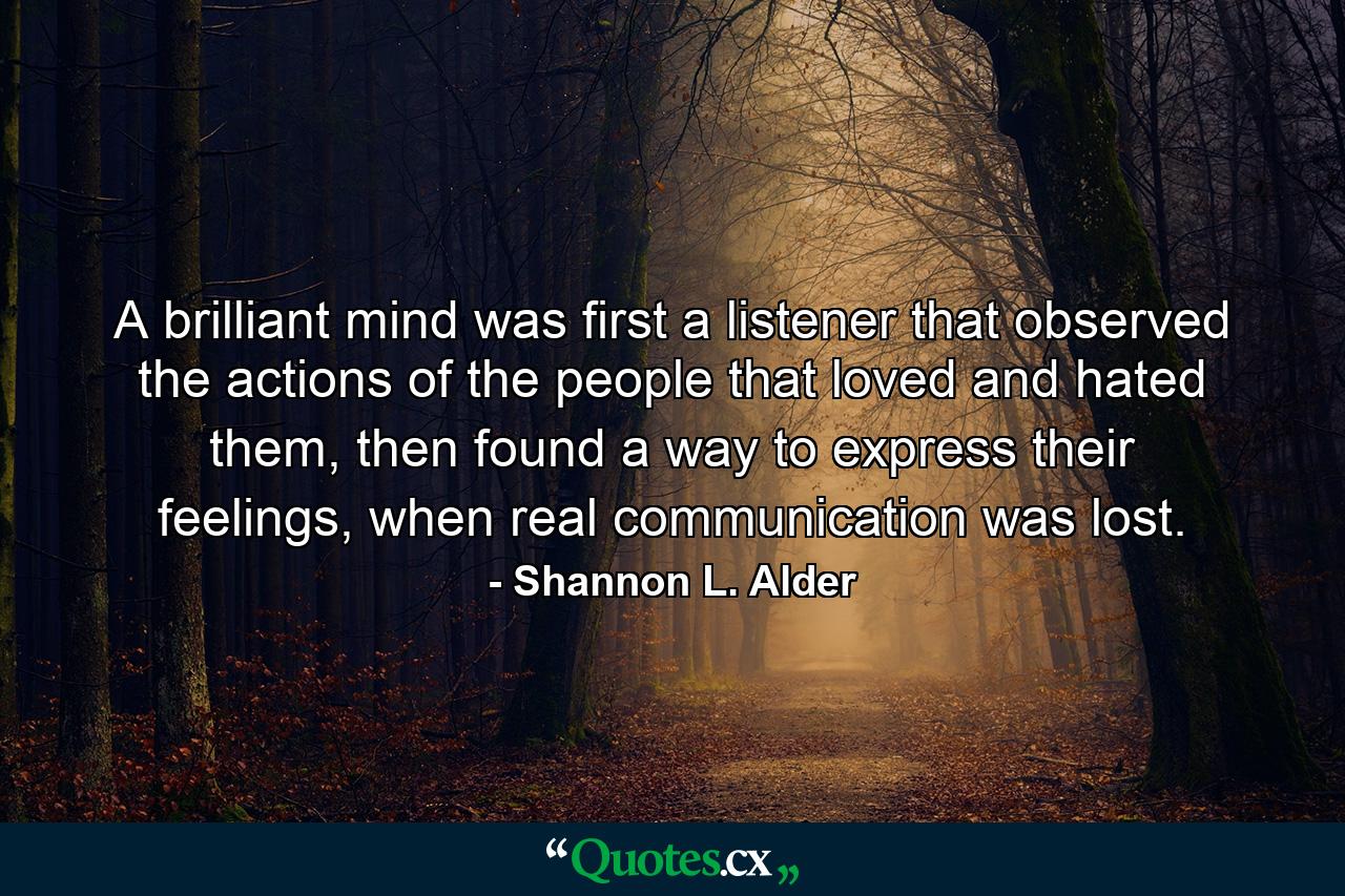 A brilliant mind was first a listener that observed the actions of the people that loved and hated them, then found a way to express their feelings, when real communication was lost. - Quote by Shannon L. Alder