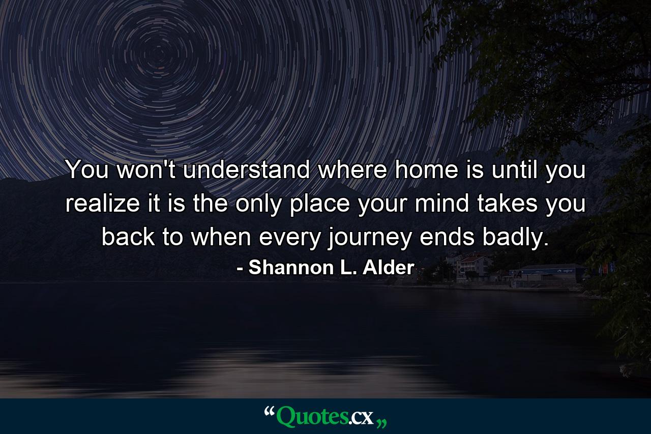 You won't understand where home is until you realize it is the only place your mind takes you back to when every journey ends badly. - Quote by Shannon L. Alder