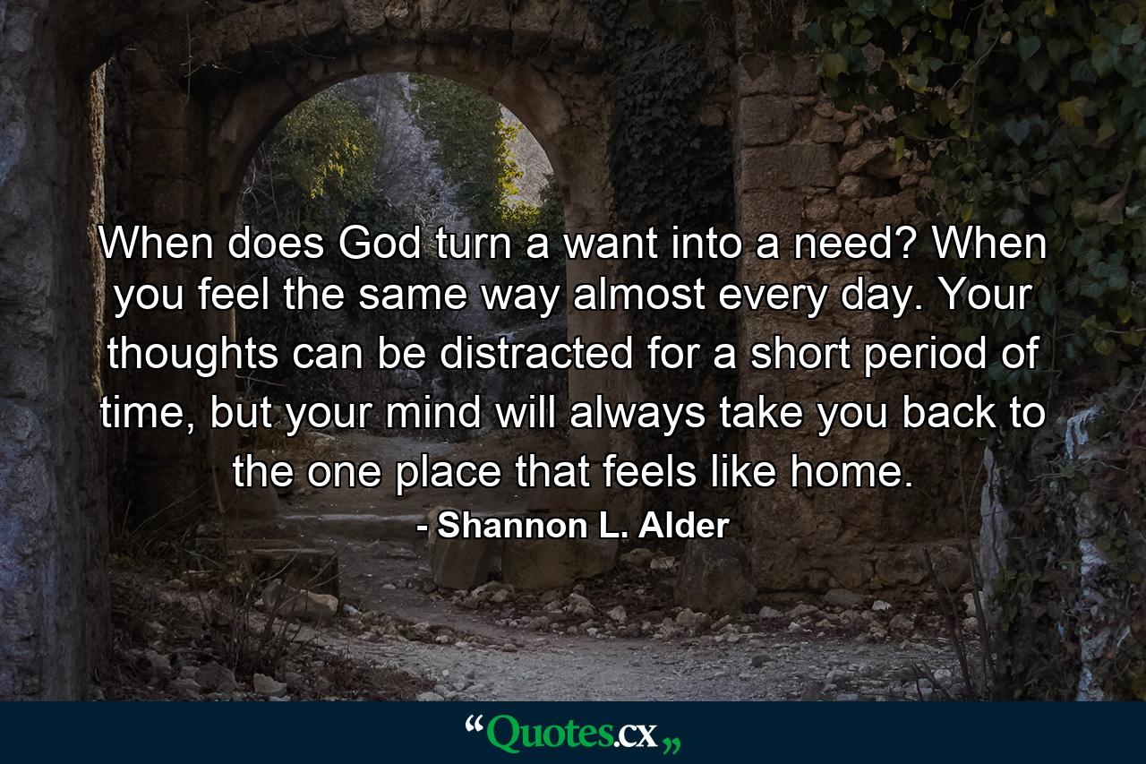 When does God turn a want into a need? When you feel the same way almost every day. Your thoughts can be distracted for a short period of time, but your mind will always take you back to the one place that feels like home. - Quote by Shannon L. Alder