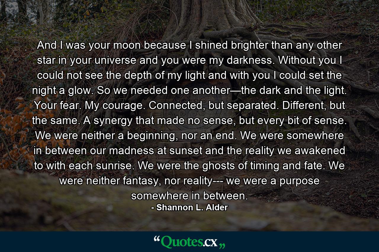 And I was your moon because I shined brighter than any other star in your universe and you were my darkness. Without you I could not see the depth of my light and with you I could set the night a glow. So we needed one another—the dark and the light. Your fear. My courage. Connected, but separated. Different, but the same. A synergy that made no sense, but every bit of sense. We were neither a beginning, nor an end. We were somewhere in between our madness at sunset and the reality we awakened to with each sunrise. We were the ghosts of timing and fate. We were neither fantasy, nor reality--- we were a purpose somewhere in between. - Quote by Shannon L. Alder