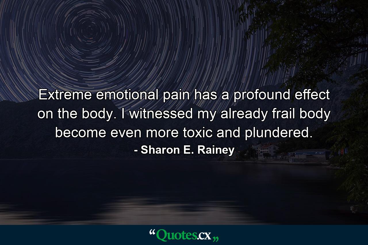 Extreme emotional pain has a profound effect on the body. I witnessed my already frail body become even more toxic and plundered. - Quote by Sharon E. Rainey