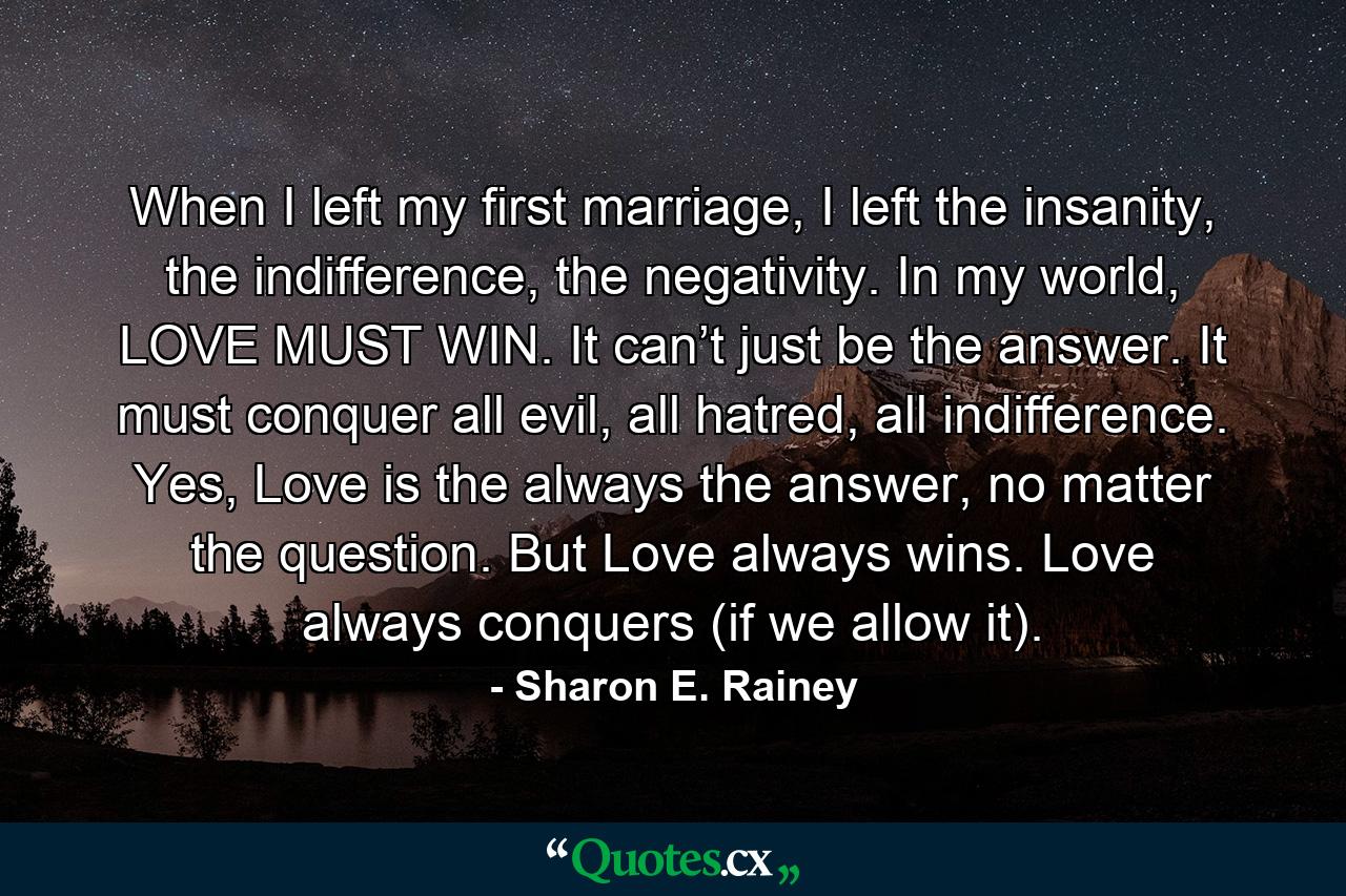 When I left my first marriage, I left the insanity, the indifference, the negativity. In my world, LOVE MUST WIN. It can’t just be the answer. It must conquer all evil, all hatred, all indifference. Yes, Love is the always the answer, no matter the question. But Love always wins. Love always conquers (if we allow it). - Quote by Sharon E. Rainey