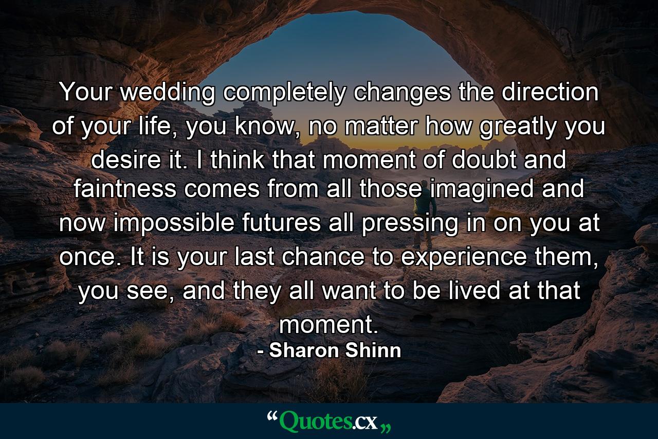 Your wedding completely changes the direction of your life, you know, no matter how greatly you desire it. I think that moment of doubt and faintness comes from all those imagined and now impossible futures all pressing in on you at once. It is your last chance to experience them, you see, and they all want to be lived at that moment. - Quote by Sharon Shinn