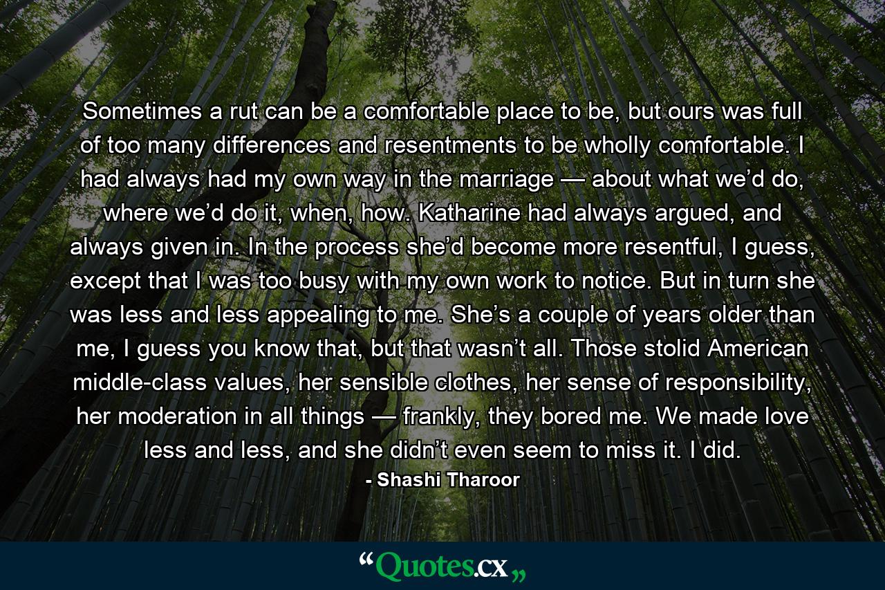 Sometimes a rut can be a comfortable place to be, but ours was full of too many differences and resentments to be wholly comfortable. I had always had my own way in the marriage — about what we’d do, where we’d do it, when, how. Katharine had always argued, and always given in. In the process she’d become more resentful, I guess, except that I was too busy with my own work to notice. But in turn she was less and less appealing to me. She’s a couple of years older than me, I guess you know that, but that wasn’t all. Those stolid American middle-class values, her sensible clothes, her sense of responsibility, her moderation in all things — frankly, they bored me. We made love less and less, and she didn’t even seem to miss it. I did. - Quote by Shashi Tharoor