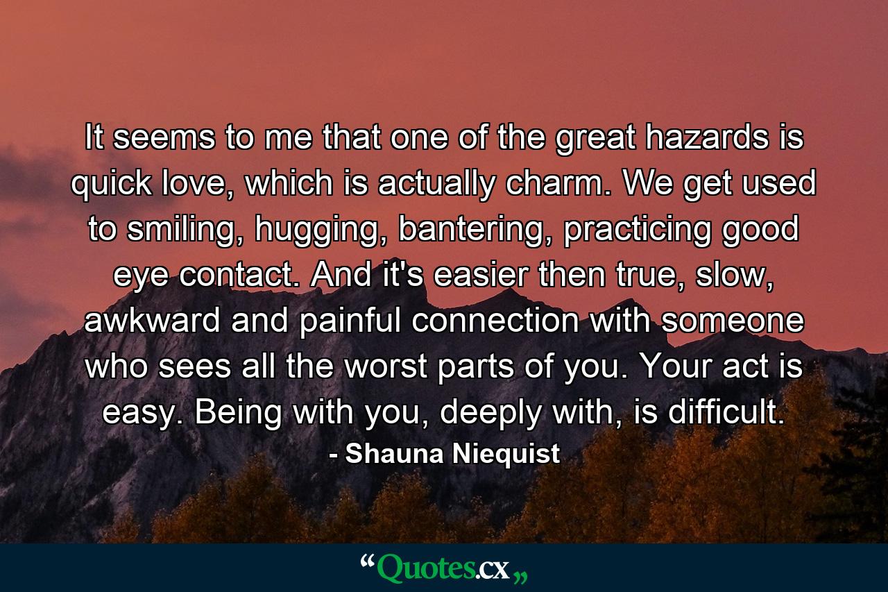 It seems to me that one of the great hazards is quick love, which is actually charm. We get used to smiling, hugging, bantering, practicing good eye contact. And it's easier then true, slow, awkward and painful connection with someone who sees all the worst parts of you. Your act is easy. Being with you, deeply with, is difficult. - Quote by Shauna Niequist