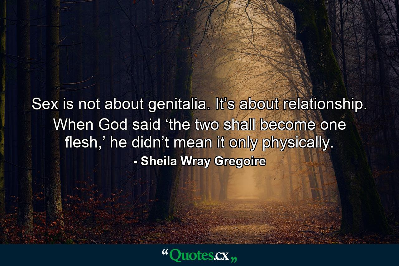 Sex is not about genitalia. It’s about relationship. When God said ‘the two shall become one flesh,’ he didn’t mean it only physically. - Quote by Sheila Wray Gregoire