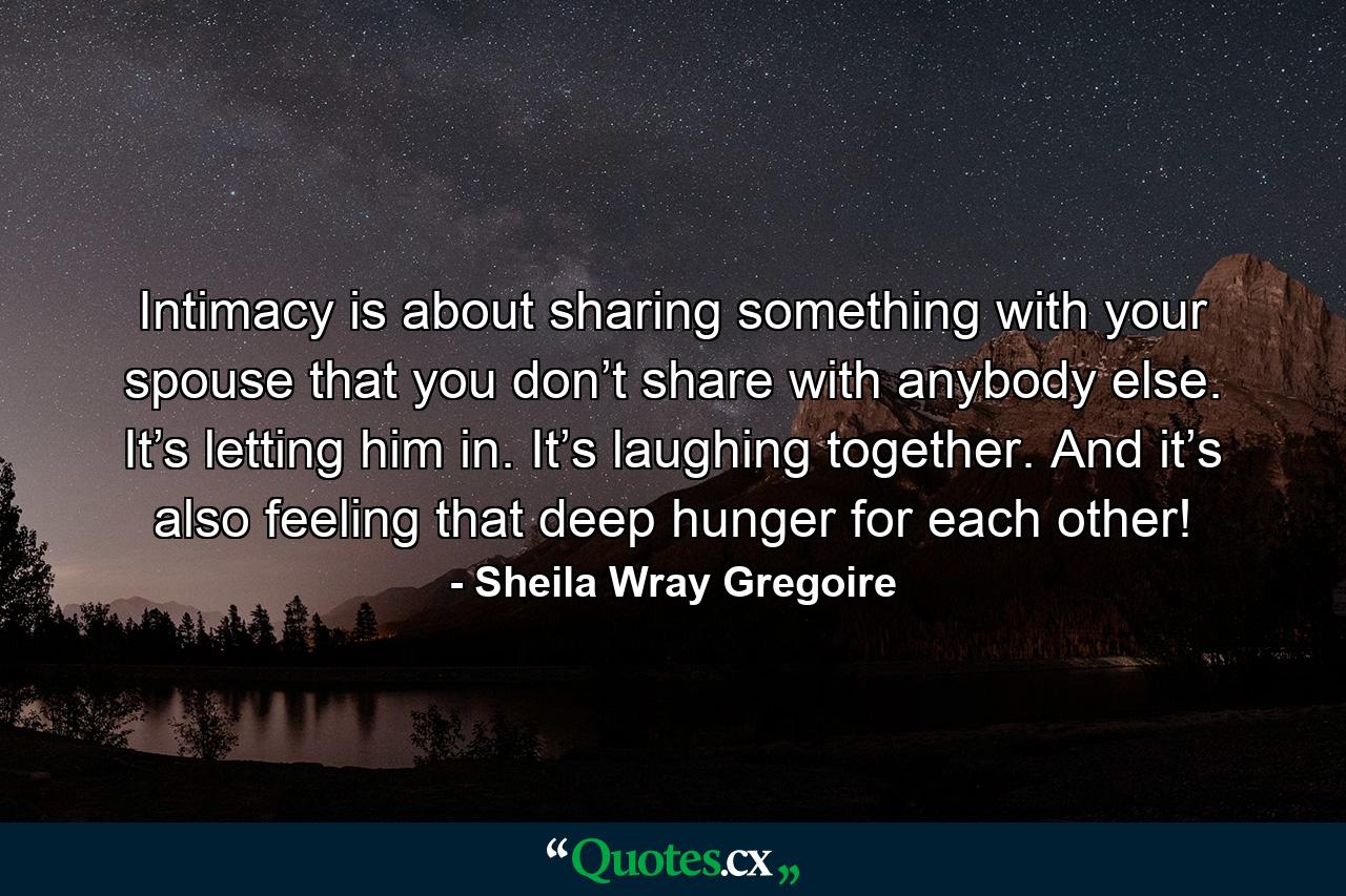 Intimacy is about sharing something with your spouse that you don’t share with anybody else. It’s letting him in. It’s laughing together. And it’s also feeling that deep hunger for each other! - Quote by Sheila Wray Gregoire