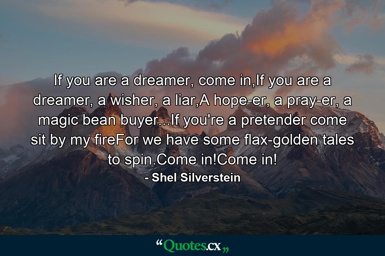 If you are a dreamer, come in,If you are a dreamer, a wisher, a liar,A hope-er, a pray-er, a magic bean buyer...If you're a pretender come sit by my fireFor we have some flax-golden tales to spin.Come in!Come in! - Quote by Shel Silverstein