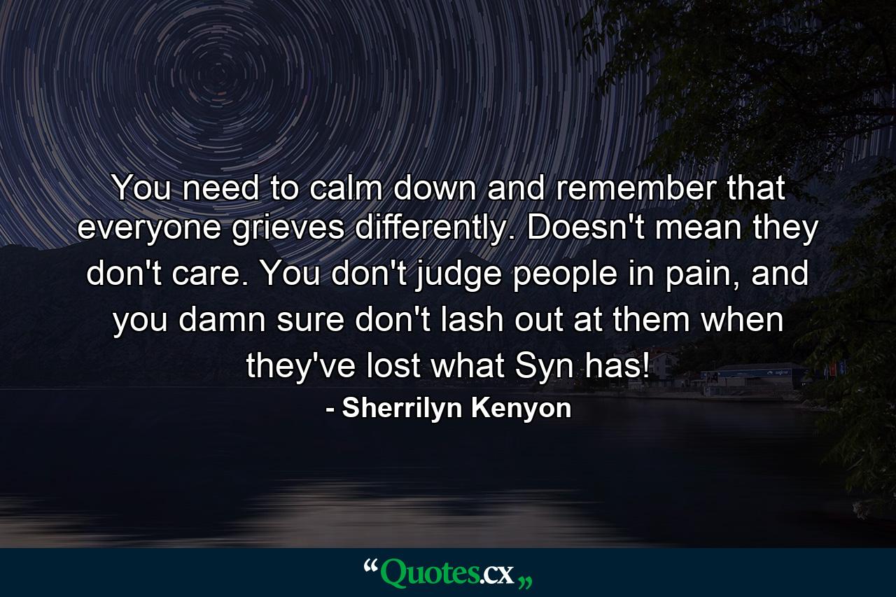 You need to calm down and remember that everyone grieves differently. Doesn't mean they don't care. You don't judge people in pain, and you damn sure don't lash out at them when they've lost what Syn has! - Quote by Sherrilyn Kenyon