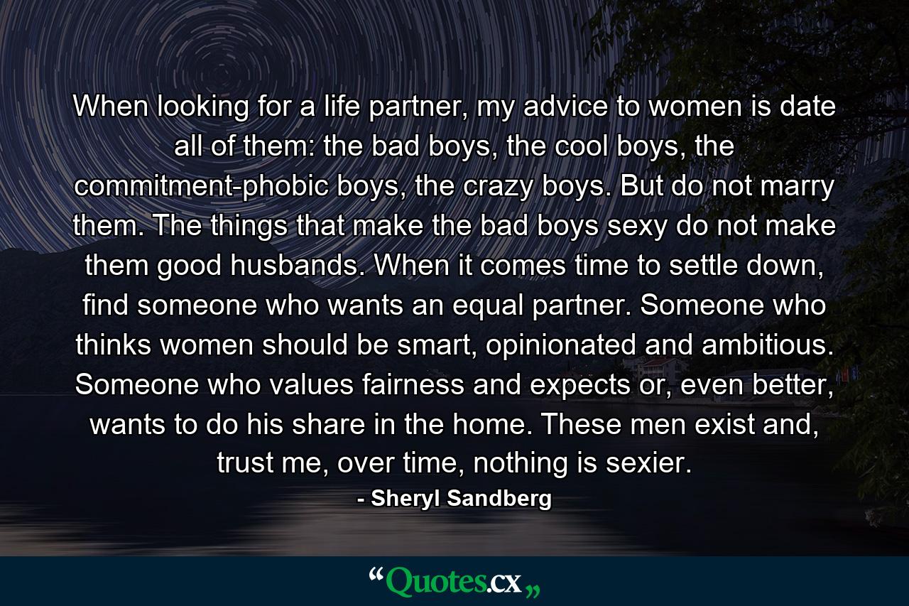 When looking for a life partner, my advice to women is date all of them: the bad boys, the cool boys, the commitment-phobic boys, the crazy boys. But do not marry them. The things that make the bad boys sexy do not make them good husbands. When it comes time to settle down, find someone who wants an equal partner. Someone who thinks women should be smart, opinionated and ambitious. Someone who values fairness and expects or, even better, wants to do his share in the home. These men exist and, trust me, over time, nothing is sexier. - Quote by Sheryl Sandberg