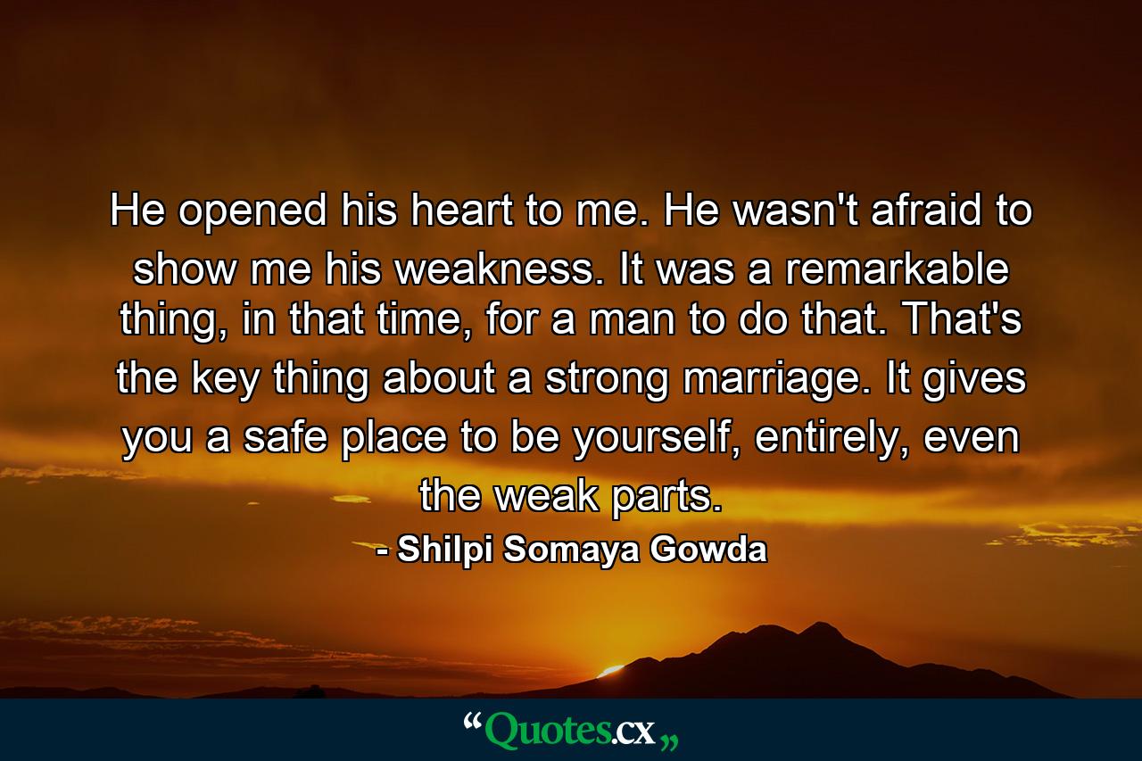 He opened his heart to me. He wasn't afraid to show me his weakness. It was a remarkable thing, in that time, for a man to do that. That's the key thing about a strong marriage. It gives you a safe place to be yourself, entirely, even the weak parts. - Quote by Shilpi Somaya Gowda