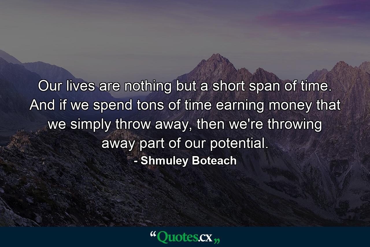 Our lives are nothing but a short span of time. And if we spend tons of time earning money that we simply throw away, then we're throwing away part of our potential. - Quote by Shmuley Boteach