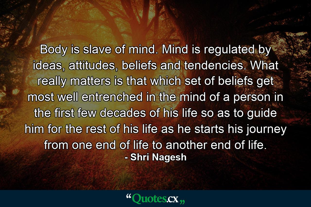 Body is slave of mind. Mind is regulated by ideas, attitudes, beliefs and tendencies. What really matters is that which set of beliefs get most well entrenched in the mind of a person in the first few decades of his life so as to guide him for the rest of his life as he starts his journey from one end of life to another end of life. - Quote by Shri Nagesh