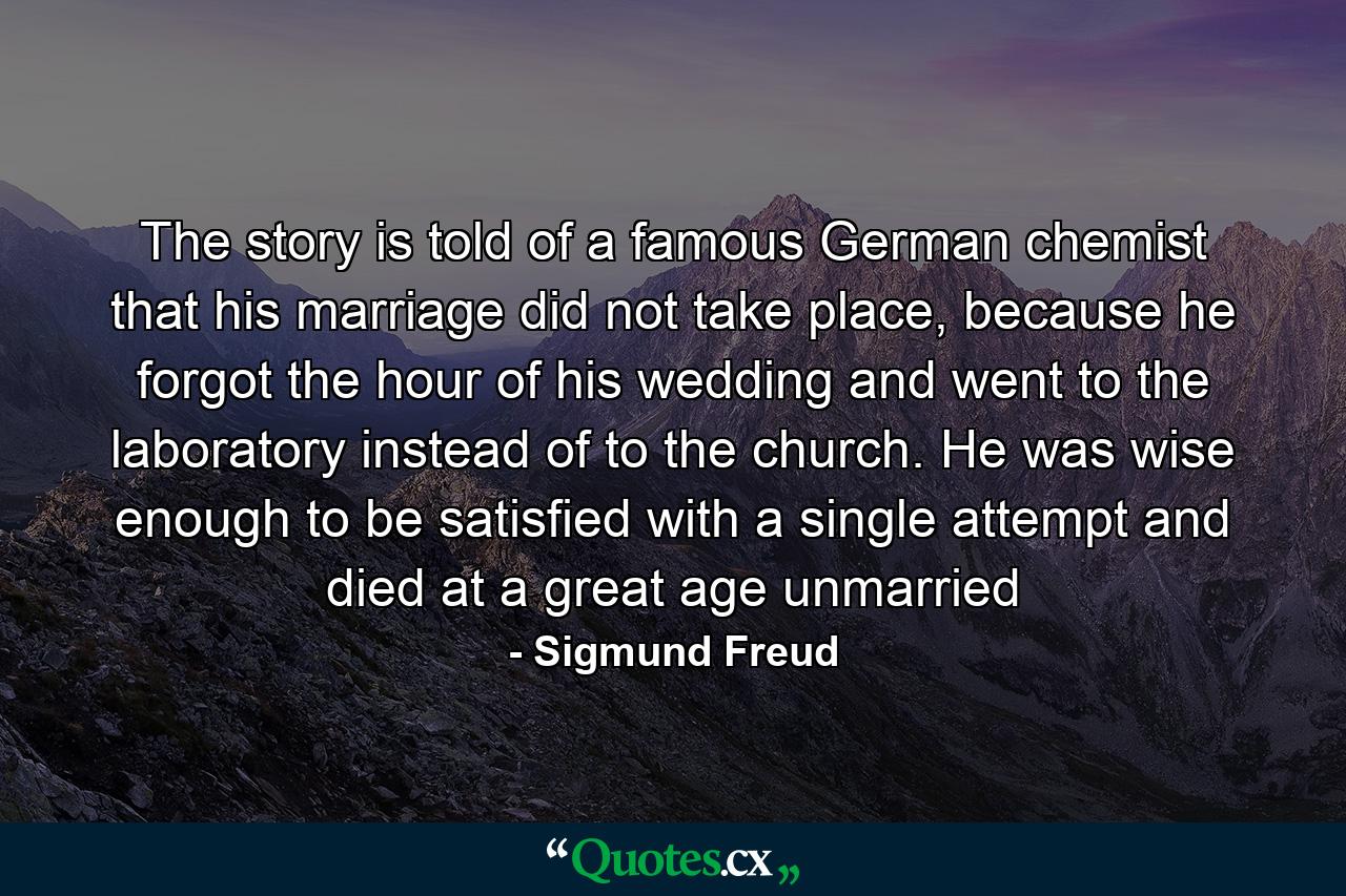 The story is told of a famous German chemist that his marriage did not take place, because he forgot the hour of his wedding and went to the laboratory instead of to the church. He was wise enough to be satisfied with a single attempt and died at a great age unmarried - Quote by Sigmund Freud