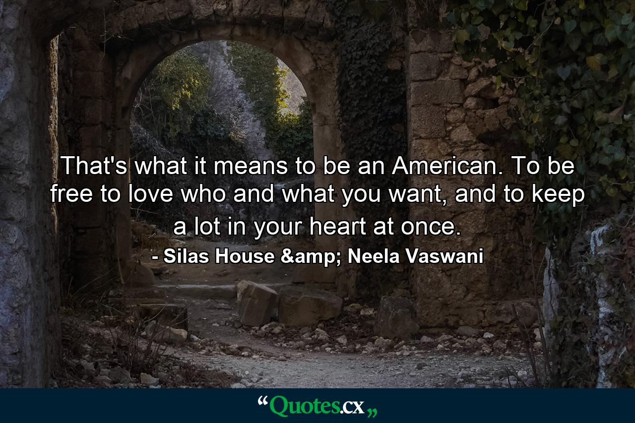 That's what it means to be an American. To be free to love who and what you want, and to keep a lot in your heart at once. - Quote by Silas House & Neela Vaswani