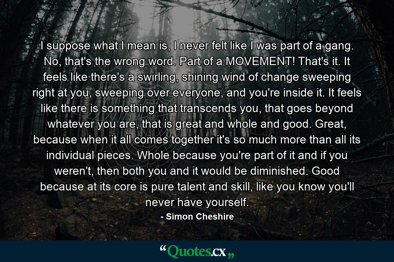 I suppose what I mean is, I never felt like I was part of a gang. No, that's the wrong word. Part of a MOVEMENT! That's it. It feels like there's a swirling, shining wind of change sweeping right at you, sweeping over everyone, and you're inside it. It feels like there is something that transcends you, that goes beyond whatever you are, that is great and whole and good. Great, because when it all comes together it's so much more than all its individual pieces. Whole because you're part of it and if you weren't, then both you and it would be diminished. Good because at its core is pure talent and skill, like you know you'll never have yourself. - Quote by Simon Cheshire