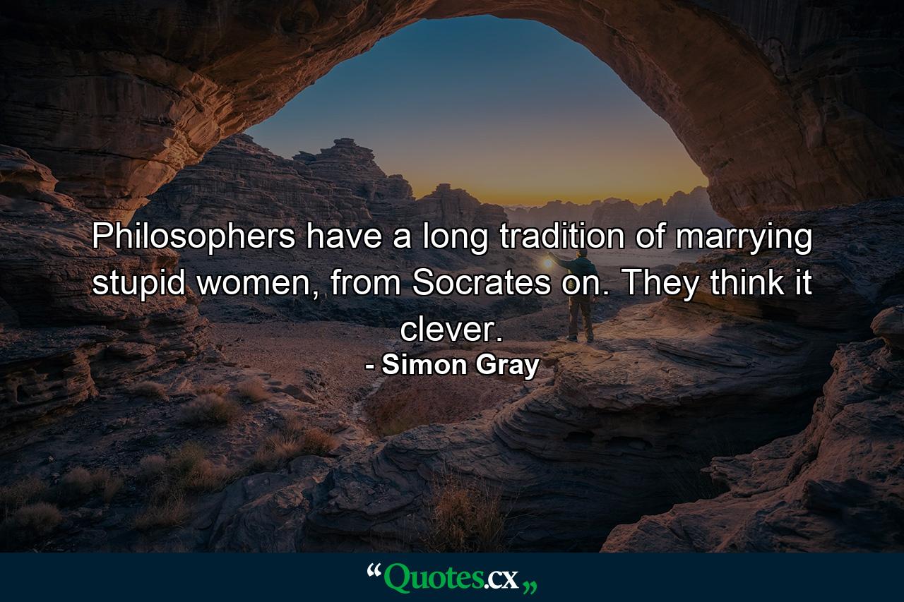 Philosophers have a long tradition of marrying stupid women, from Socrates on. They think it clever. - Quote by Simon Gray