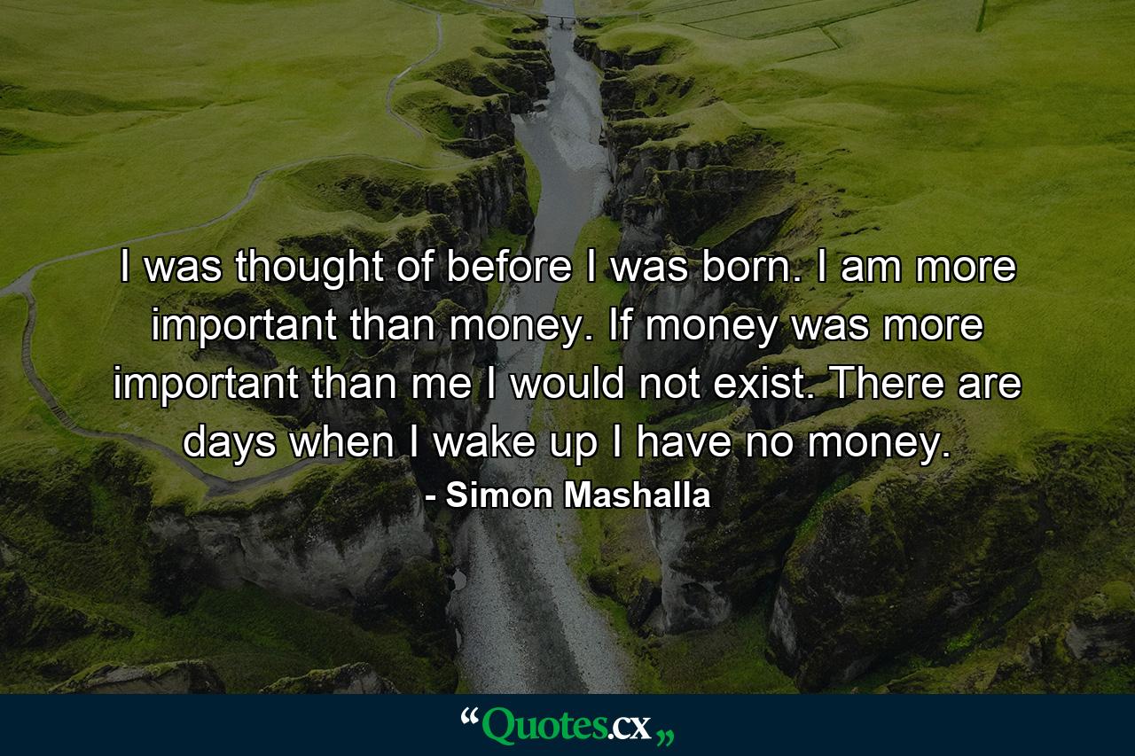 I was thought of before I was born. I am more important than money. If money was more important than me I would not exist. There are days when I wake up I have no money. - Quote by Simon Mashalla