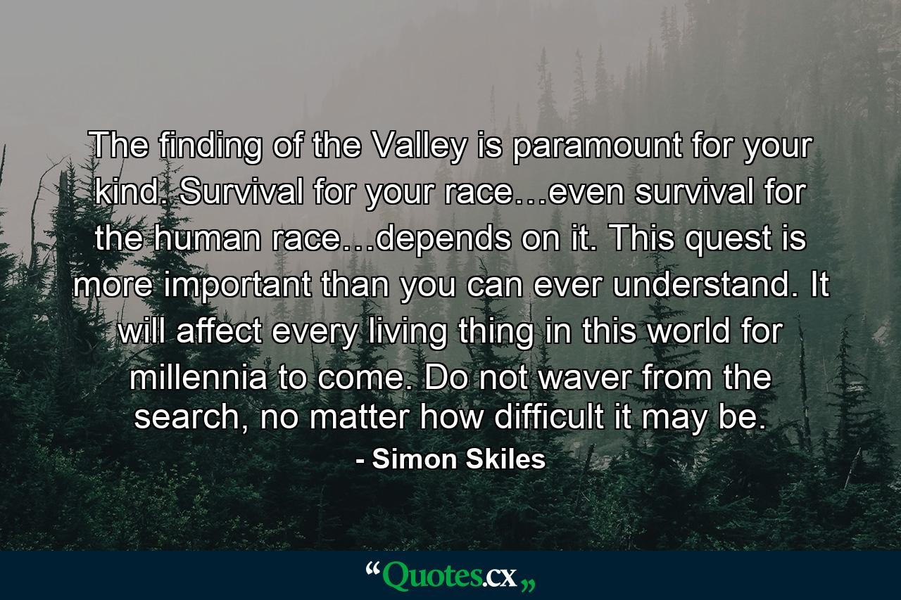 The finding of the Valley is paramount for your kind. Survival for your race…even survival for the human race…depends on it. This quest is more important than you can ever understand. It will affect every living thing in this world for millennia to come. Do not waver from the search, no matter how difficult it may be. - Quote by Simon Skiles