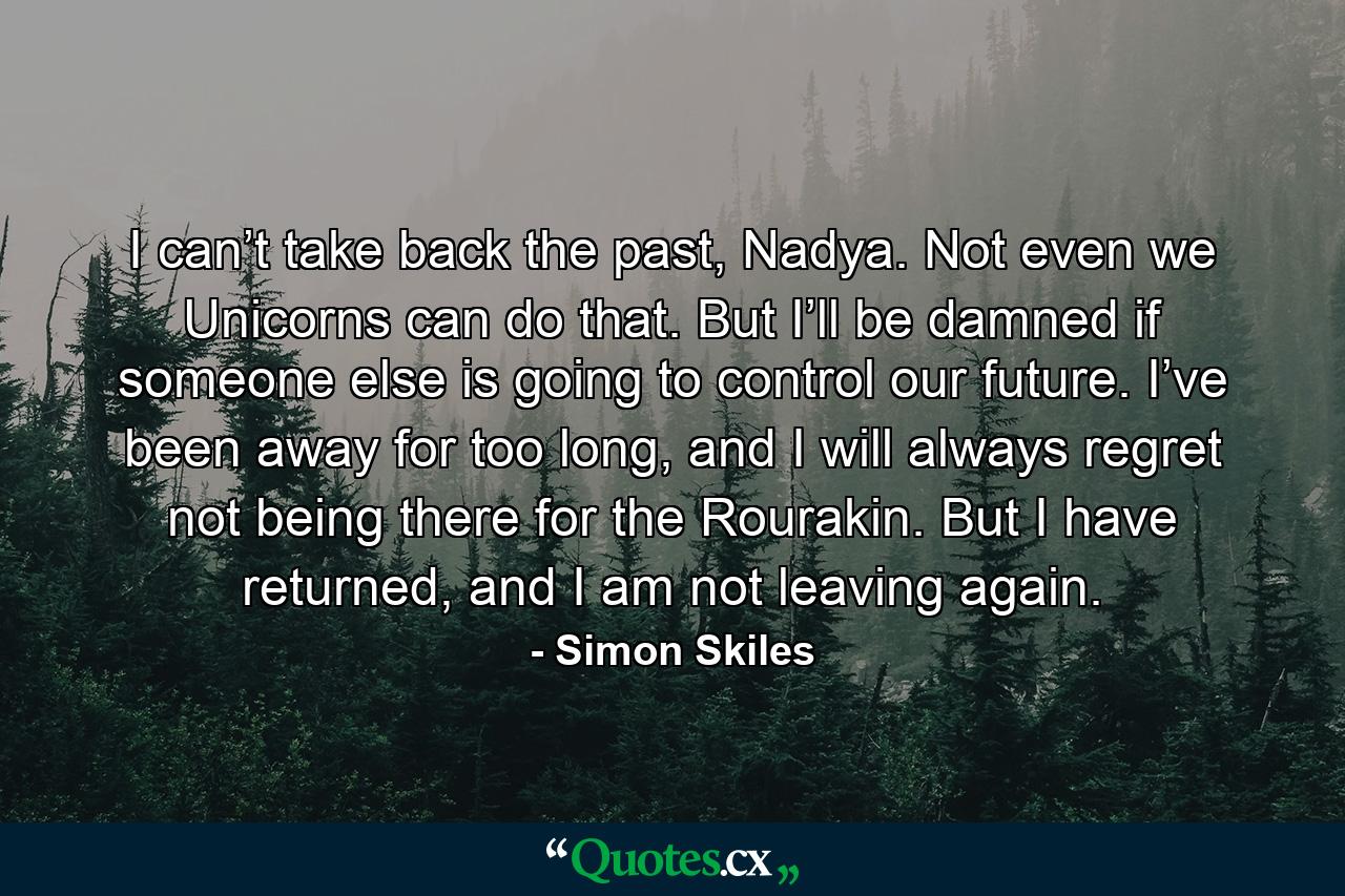 I can’t take back the past, Nadya. Not even we Unicorns can do that. But I’ll be damned if someone else is going to control our future. I’ve been away for too long, and I will always regret not being there for the Rourakin. But I have returned, and I am not leaving again. - Quote by Simon Skiles