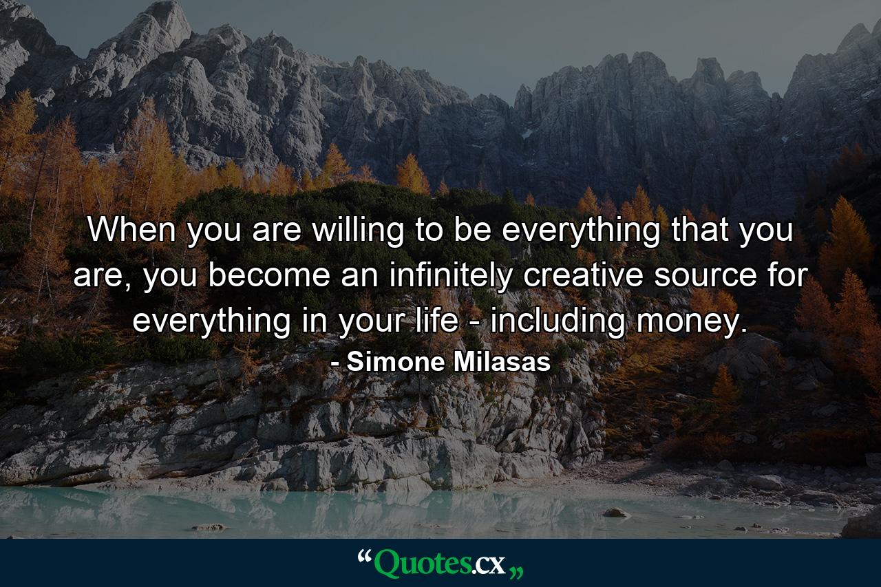 When you are willing to be everything that you are, you become an infinitely creative source for everything in your life - including money. - Quote by Simone Milasas