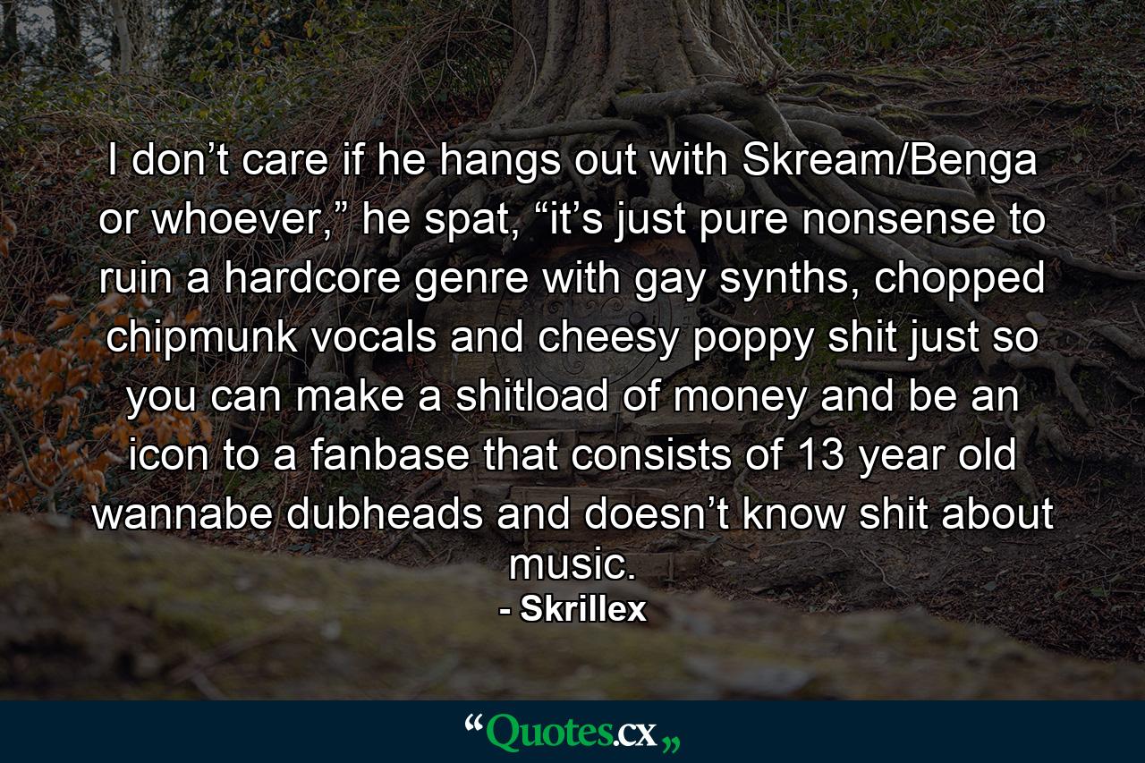 I don’t care if he hangs out with Skream/Benga or whoever,” he spat, “it’s just pure nonsense to ruin a hardcore genre with gay synths, chopped chipmunk vocals and cheesy poppy shit just so you can make a shitload of money and be an icon to a fanbase that consists of 13 year old wannabe dubheads and doesn’t know shit about music. - Quote by Skrillex