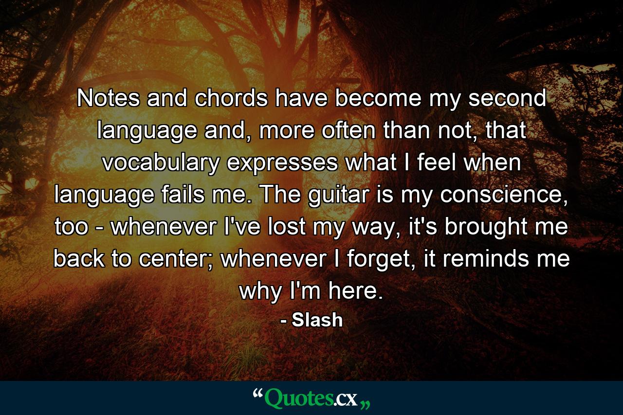 Notes and chords have become my second language and, more often than not, that vocabulary expresses what I feel when language fails me. The guitar is my conscience, too - whenever I've lost my way, it's brought me back to center; whenever I forget, it reminds me why I'm here. - Quote by Slash