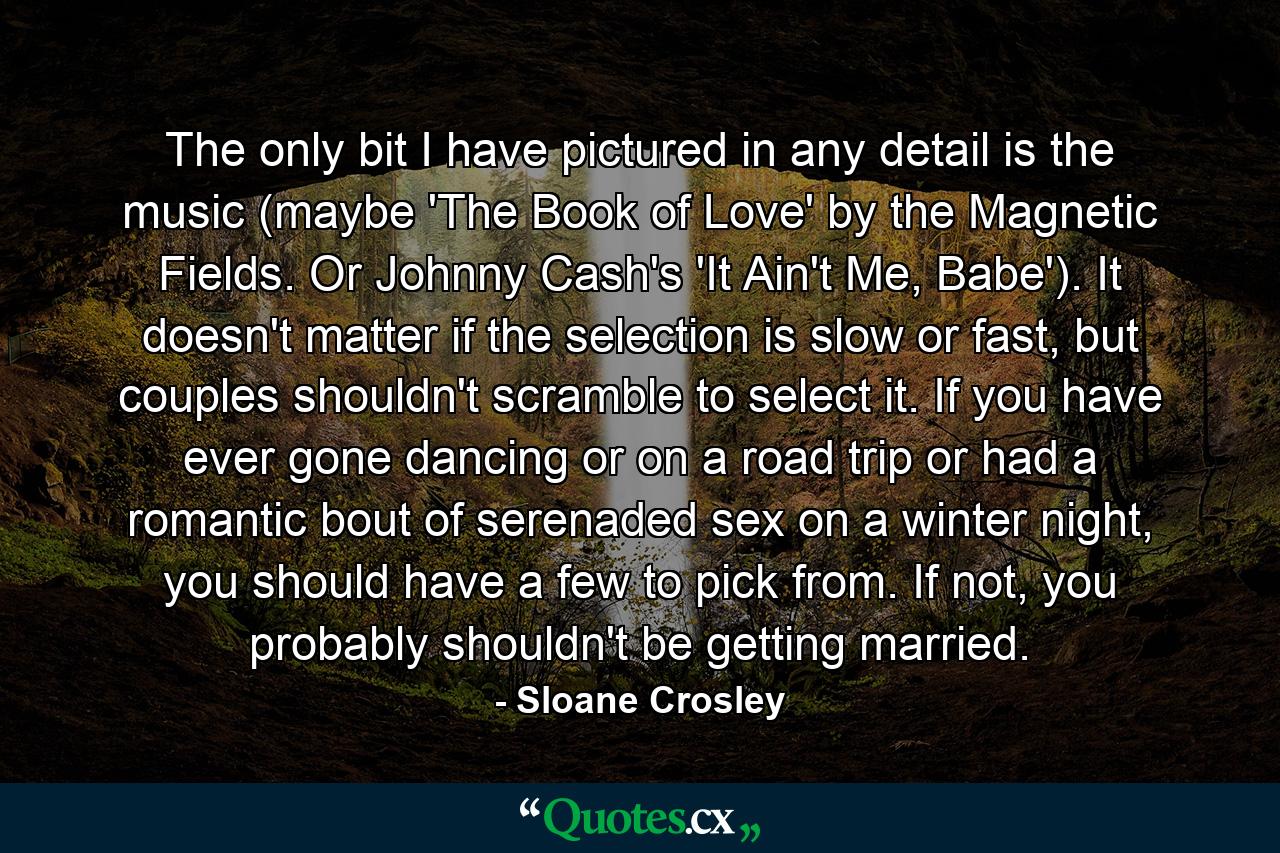 The only bit I have pictured in any detail is the music (maybe 'The Book of Love' by the Magnetic Fields. Or Johnny Cash's 'It Ain't Me, Babe'). It doesn't matter if the selection is slow or fast, but couples shouldn't scramble to select it. If you have ever gone dancing or on a road trip or had a romantic bout of serenaded sex on a winter night, you should have a few to pick from. If not, you probably shouldn't be getting married. - Quote by Sloane Crosley